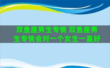 双鱼座男生专情 双鱼座男生专情会对一个女生一直好